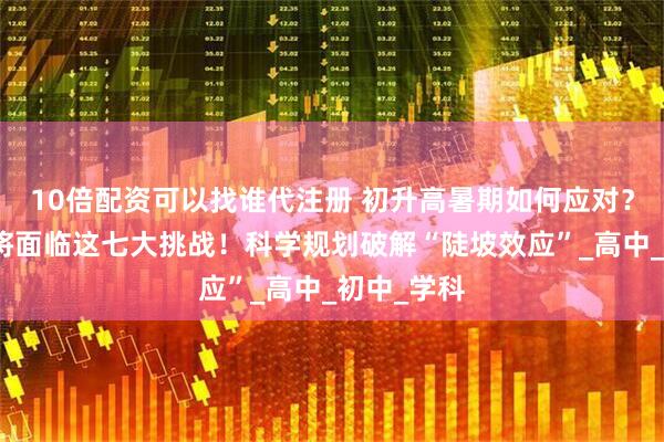 10倍配资可以找谁代注册 初升高暑期如何应对？新高一即将面临这七大挑战！科学规划破解“陡坡效应”_高中_初中_学科