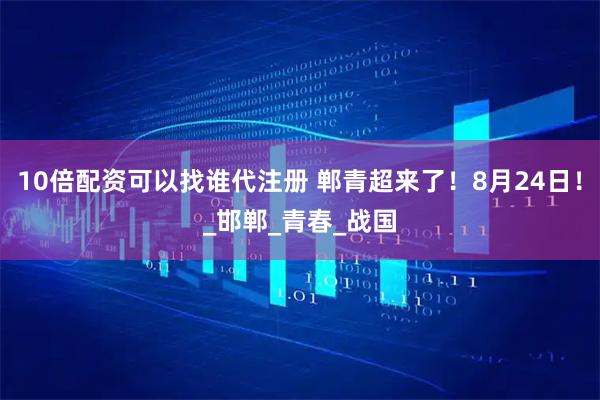 10倍配资可以找谁代注册 郸青超来了！8月24日！_邯郸_青春_战国