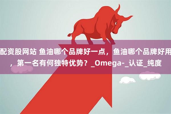 配资股网站 鱼油哪个品牌好一点，鱼油哪个品牌好用，第一名有何独特优势？_Omega-_认证_纯度