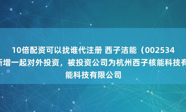 10倍配资可以找谁代注册 西子洁能（002534.SZ）新增一起对外投资，被投资公司为杭州西子核能科技有限公司