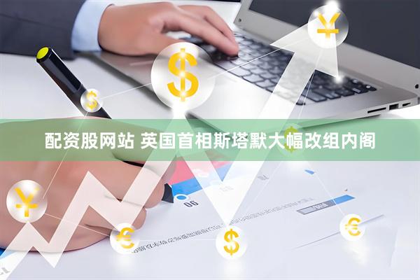 配资股网站 英国首相斯塔默大幅改组内阁