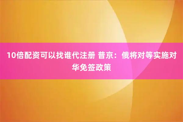 10倍配资可以找谁代注册 普京：俄将对等实施对华免签政策