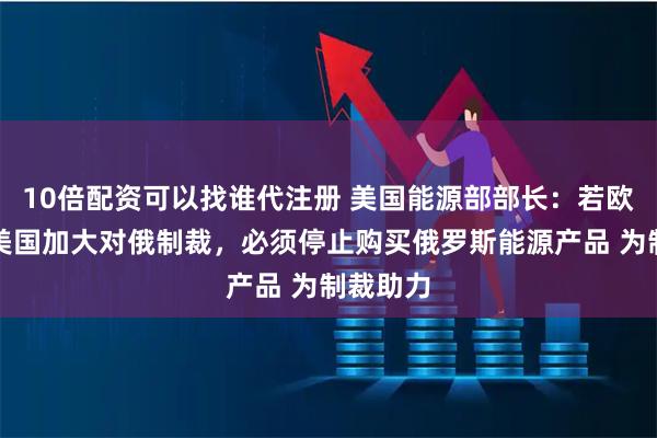 10倍配资可以找谁代注册 美国能源部部长：若欧洲希望美国加大对俄制裁，必须停止购买俄罗斯能源产品 为制裁助力