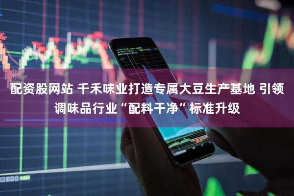 配资股网站 千禾味业打造专属大豆生产基地 引领调味品行业“配料干净”标准升级