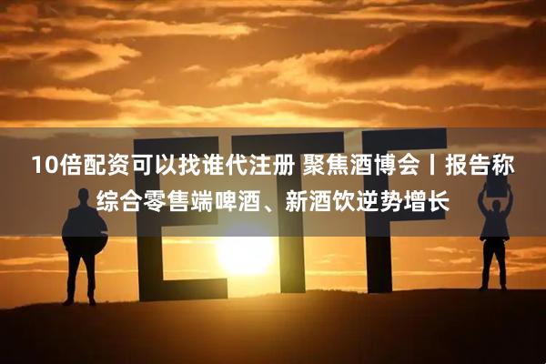 10倍配资可以找谁代注册 聚焦酒博会丨报告称综合零售端啤酒、新酒饮逆势增长