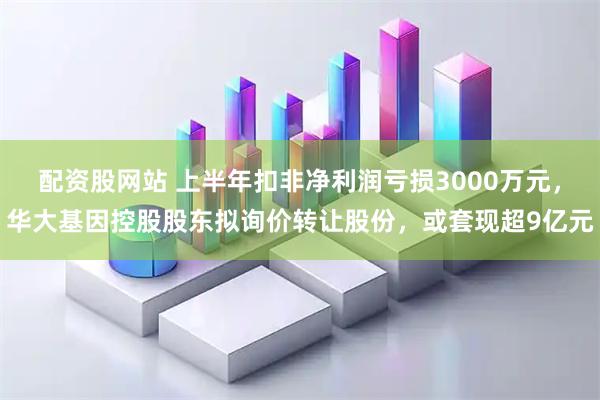 配资股网站 上半年扣非净利润亏损3000万元，华大基因控股股东拟询价转让股份，或套现超9亿元