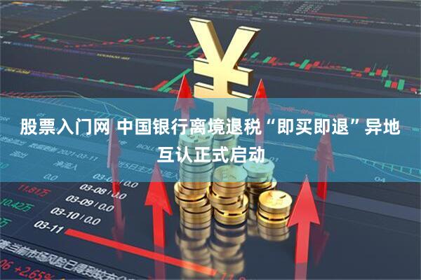 股票入门网 中国银行离境退税“即买即退”异地互认正式启动
