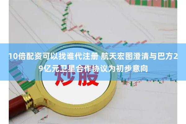 10倍配资可以找谁代注册 航天宏图澄清与巴方29亿元卫星合作协议为初步意向