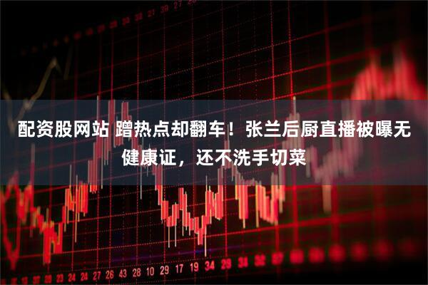 配资股网站 蹭热点却翻车！张兰后厨直播被曝无健康证，还不洗手切菜