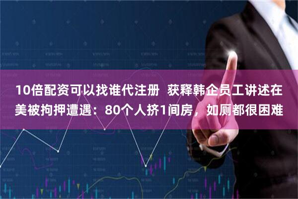 10倍配资可以找谁代注册  获释韩企员工讲述在美被拘押遭遇：80个人挤1间房，如厕都很困难