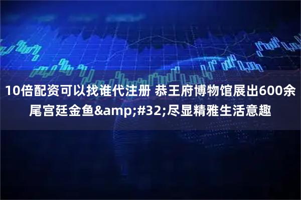 10倍配资可以找谁代注册 恭王府博物馆展出600余尾宫廷金鱼&#32;尽显精雅生活意趣