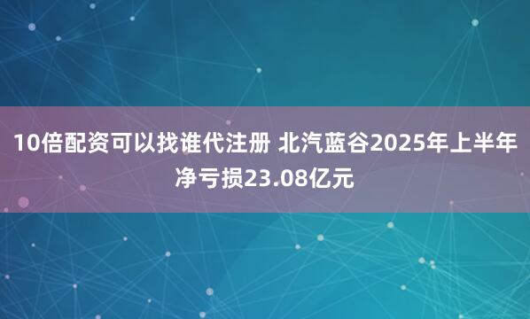 10倍配资可以找谁代注册 北汽蓝谷2025年上半年净亏损23.08亿元