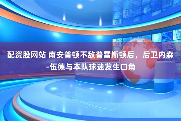 配资股网站 南安普顿不敌普雷斯顿后，后卫内森-伍德与本队球迷发生口角
