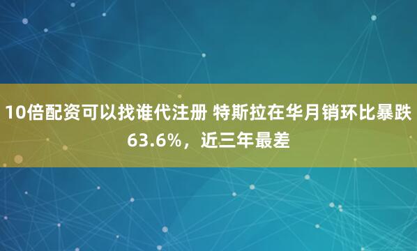 10倍配资可以找谁代注册 特斯拉在华月销环比暴跌63.6%，近三年最差