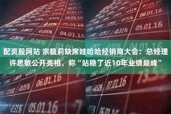 配资股网站 宗馥莉缺席娃哈哈经销商大会：总经理许思敏公开亮相，称“站稳了近10年业绩巅峰”