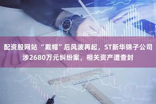 配资股网站 “戴帽”后风波再起，ST新华锦子公司涉2680万元纠纷案，相关资产遭查封
