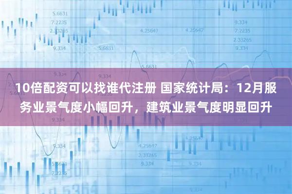 10倍配资可以找谁代注册 国家统计局：12月服务业景气度小幅回升，建筑业景气度明显回升