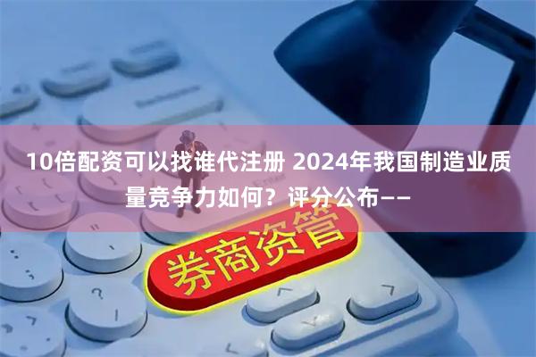 10倍配资可以找谁代注册 2024年我国制造业质量竞争力如何？评分公布——