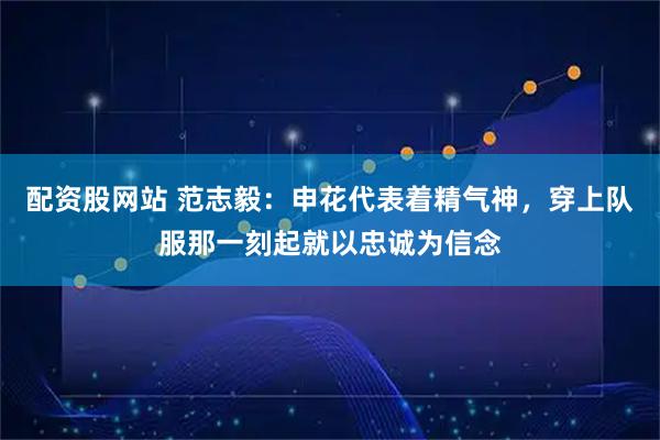 配资股网站 范志毅：申花代表着精气神，穿上队服那一刻起就以忠诚为信念