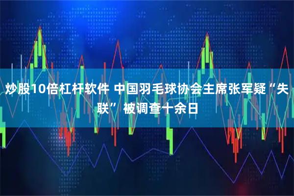 炒股10倍杠杆软件 中国羽毛球协会主席张军疑“失联” 被调查十余日