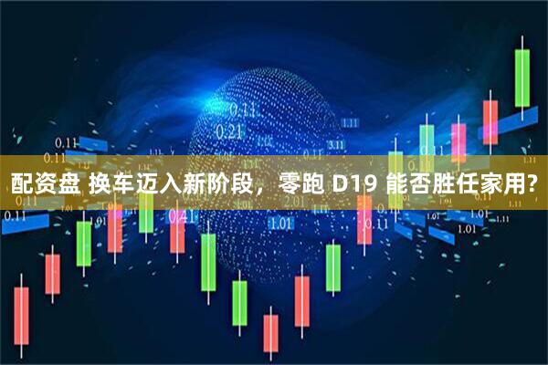 配资盘 换车迈入新阶段，零跑 D19 能否胜任家用?
