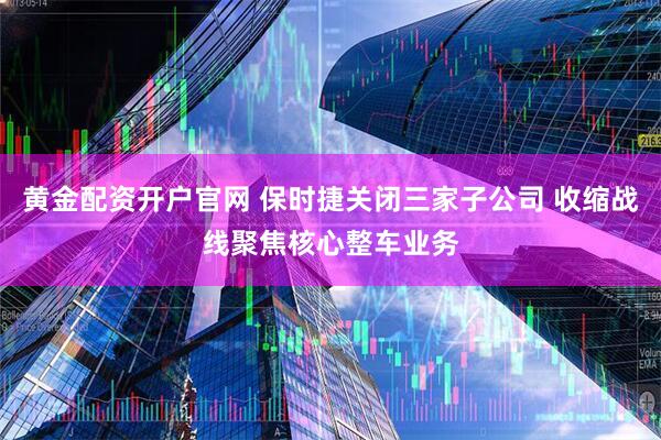 黄金配资开户官网 保时捷关闭三家子公司 收缩战线聚焦核心整车业务