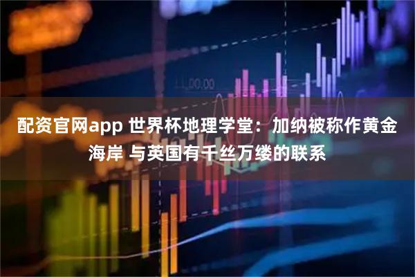 配资官网app 世界杯地理学堂：加纳被称作黄金海岸 与英国有千丝万缕的联系