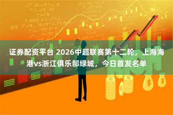 证券配资平台 2026中超联赛第十二轮，上海海港vs浙江俱乐部绿城，今日首发名单