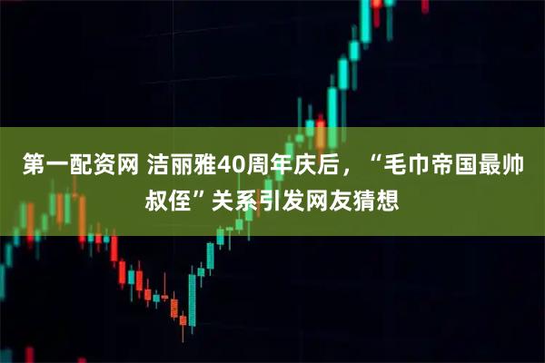 第一配资网 洁丽雅40周年庆后，“毛巾帝国最帅叔侄”关系引发网友猜想