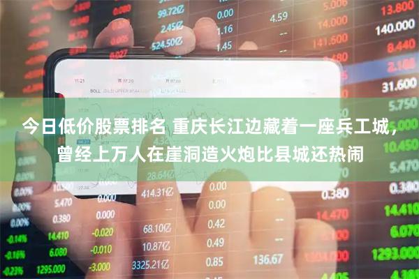 今日低价股票排名 重庆长江边藏着一座兵工城，曾经上万人在崖洞造火炮比县城还热闹