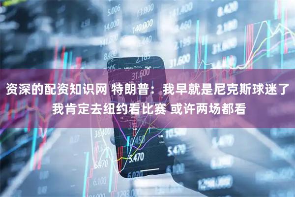 资深的配资知识网 特朗普：我早就是尼克斯球迷了 我肯定去纽约看比赛 或许两场都看