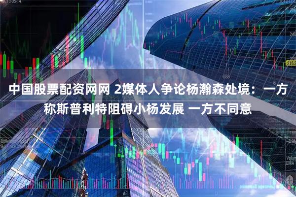 中国股票配资网网 2媒体人争论杨瀚森处境：一方称斯普利特阻碍小杨发展 一方不同意